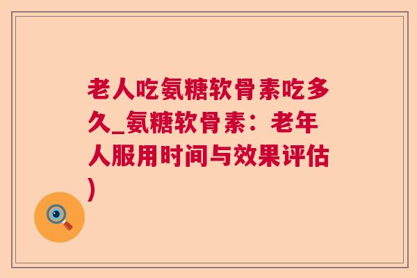 老人吃氨糖软骨素吃多久_氨糖软骨素：老年人服用时间与效果评估)