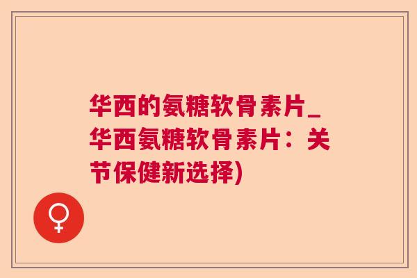 华西的氨糖软骨素片_华西氨糖软骨素片:关节保健新选择)
