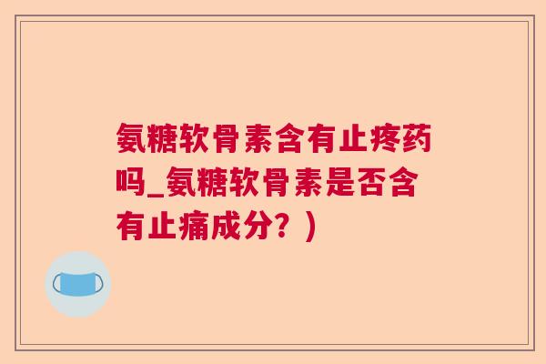 氨糖软骨素含有止疼药吗_氨糖软骨素是否含有成分？)