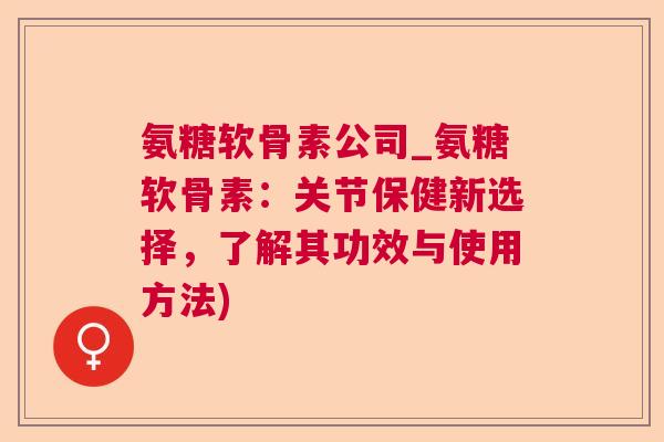 氨糖软骨素公司_氨糖软骨素:关节保健新选择,了解其功效与使用方法)
