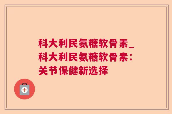 科大利民氨糖软骨素_科大利民氨糖软骨素:关节保健新选择