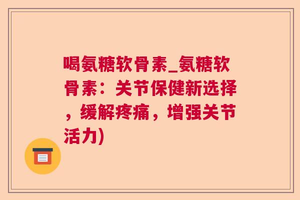 喝氨糖软骨素_氨糖软骨素:关节保健新选择,缓解疼痛,增强关节活力)