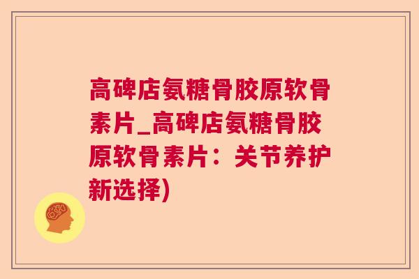 高碑店氨糖骨胶原软骨素片_高碑店氨糖骨胶原软骨素片:关节养护新选择)