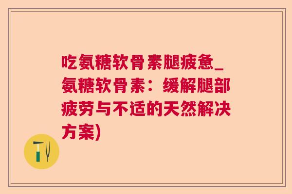 吃氨糖软骨素腿疲惫_氨糖软骨素:缓解腿部疲劳与不适的天然解决方案)