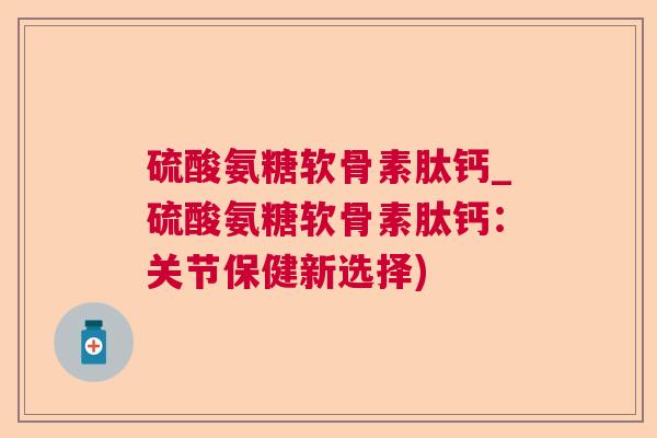硫酸氨糖软骨素肽钙_硫酸氨糖软骨素肽钙:关节保健新选择)