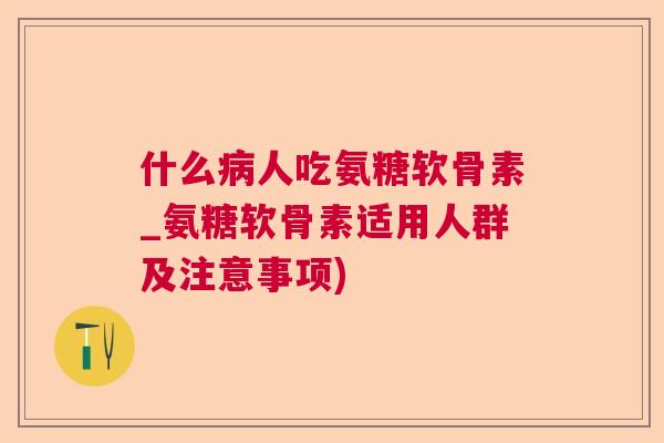什么病人吃氨糖软骨素_氨糖软骨素适用人群及注意事项)