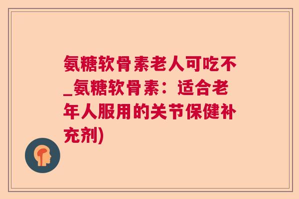 氨糖软骨素老人可吃不_氨糖软骨素:适合老年人服用的关节保健补充剂)