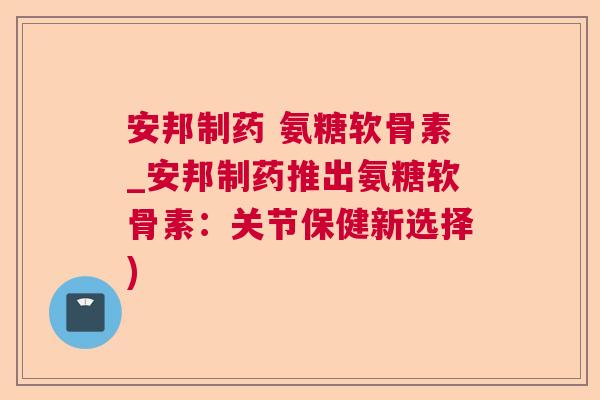 安邦制药 氨糖软骨素_安邦制药推出氨糖软骨素:关节保健新选择)