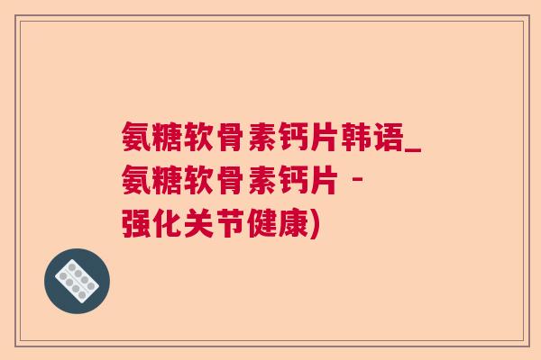 氨糖软骨素钙片韩语_氨糖软骨素钙片 - 强化关节健康)