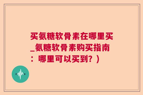 买氨糖软骨素在哪里买_氨糖软骨素购买指南:哪里可以买到?)