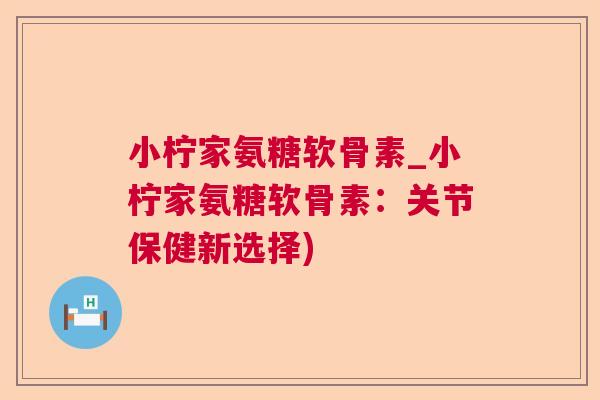 小柠家氨糖软骨素_小柠家氨糖软骨素:关节保健新选择)