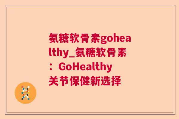 氨糖软骨素gohealthy_氨糖软骨素:GoHealthy关节保健新选择