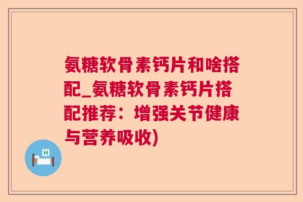 氨糖软骨素钙片和啥搭配_氨糖软骨素钙片搭配推荐:增强关节健康与营养吸收)