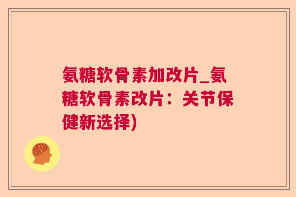氨糖软骨素加改片_氨糖软骨素改片:关节保健新选择)
