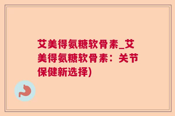 艾美得氨糖软骨素_艾美得氨糖软骨素:关节保健新选择)
