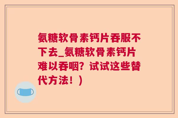 氨糖软骨素钙片吞服不下去_氨糖软骨素钙片难以吞咽?试试这些替代方法!)