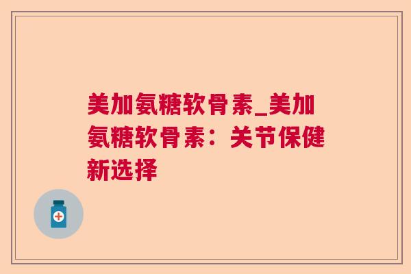 美加氨糖软骨素_美加氨糖软骨素:关节保健新选择