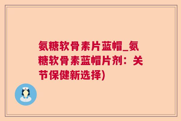 氨糖软骨素片蓝帽_氨糖软骨素蓝帽片剂:关节保健新选择)