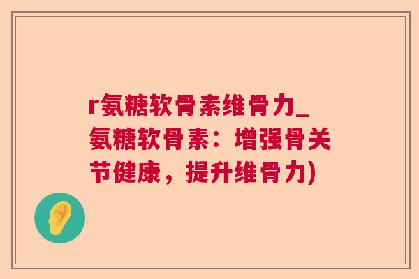 r氨糖软骨素维骨力_氨糖软骨素：增强骨关节健康，提升维骨力)