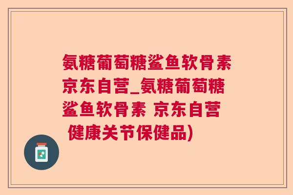 氨糖葡萄糖鲨鱼软骨素京东自营_氨糖葡萄糖鲨鱼软骨素 京东自营 健康关节保健品)