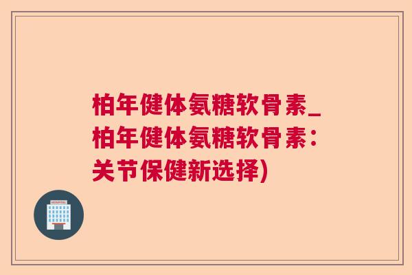 柏年健体氨糖软骨素_柏年健体氨糖软骨素：关节保健新选择)
