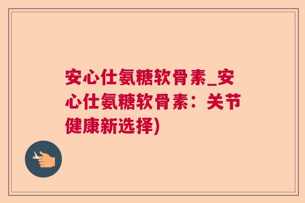 安心仕氨糖软骨素_安心仕氨糖软骨素:关节健康新选择)