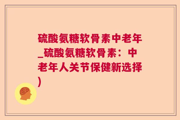 硫酸氨糖软骨素中老年_硫酸氨糖软骨素：中老年人关节保健新选择)
