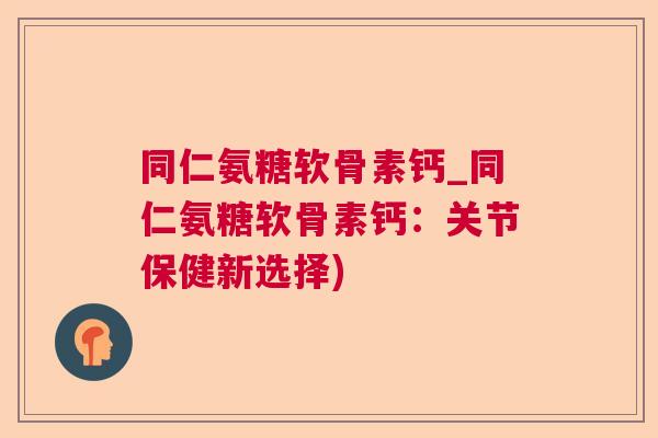 同仁氨糖软骨素钙_同仁氨糖软骨素钙：关节保健新选择)