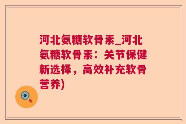 河北氨糖软骨素_河北氨糖软骨素:关节保健新选择,高效补充软骨营养)