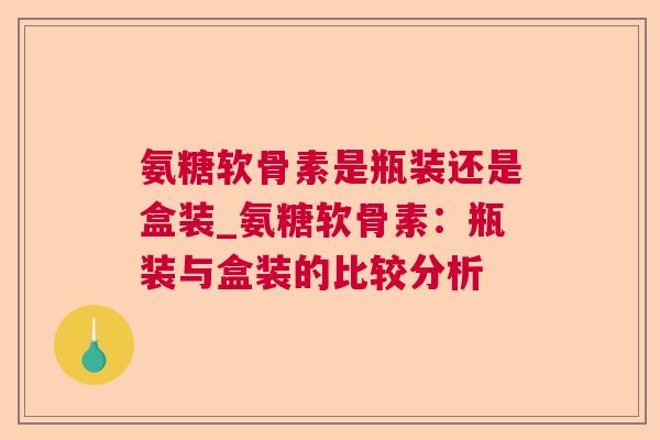 氨糖软骨素是瓶装还是盒装_氨糖软骨素：瓶装与盒装的比较分析