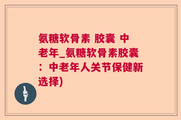 氨糖软骨素 胶囊 中老年_氨糖软骨素胶囊:中老年人关节保健新选择)