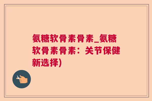 氨糖软骨素骨素_氨糖软骨素骨素:关节保健新选择) 氨糖软骨素骨素_氨糖软骨素骨素:关节保健新选择)