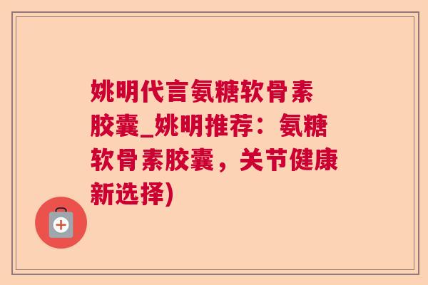 姚明代言氨糖软骨素 胶囊_姚明推荐:氨糖软骨素胶囊,关节健康新选择)