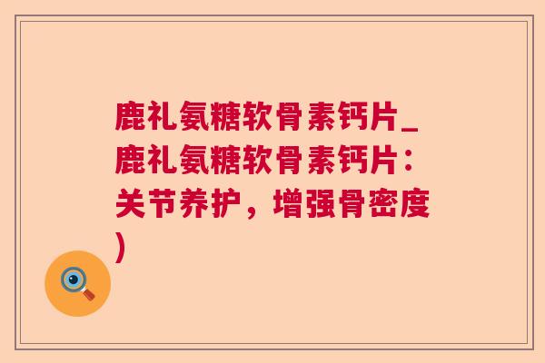 鹿礼氨糖软骨素钙片_鹿礼氨糖软骨素钙片:关节养护,增强骨密度) 鹿礼氨糖软骨素钙片_鹿礼氨糖软骨素钙片:关节养护,增强骨密度)