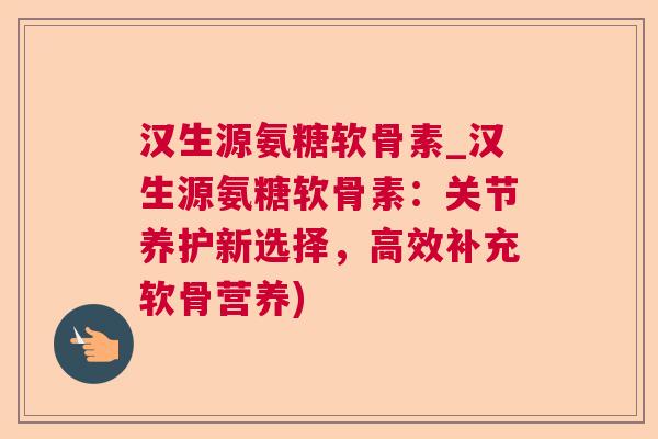 汉生源氨糖软骨素_汉生源氨糖软骨素:关节养护新选择,高效补充软骨营养)