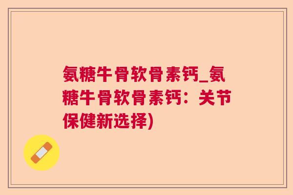 氨糖牛骨软骨素钙_氨糖牛骨软骨素钙：关节保健新选择)