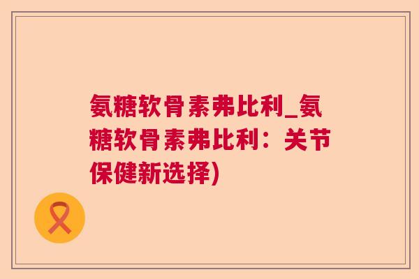氨糖软骨素弗比利_氨糖软骨素弗比利:关节保健新选择) 氨糖软骨素弗比利_氨糖软骨素弗比利:关节保健新选择)