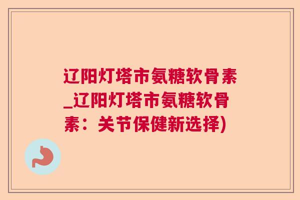 辽阳灯塔市氨糖软骨素_辽阳灯塔市氨糖软骨素：关节保健新选择)