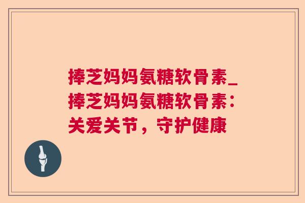 捧芝妈妈氨糖软骨素_捧芝妈妈氨糖软骨素：关爱关节，守护健康