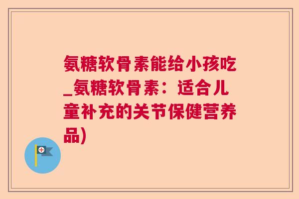 氨糖软骨素能给小孩吃_氨糖软骨素:适合儿童补充的关节保健营养品)