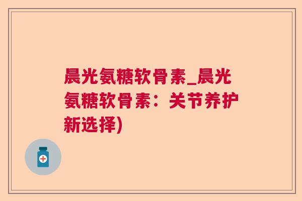 晨光氨糖软骨素_晨光氨糖软骨素:关节养护新选择)