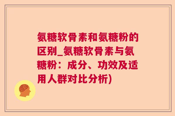 氨糖软骨素和氨糖粉的区别_氨糖软骨素与氨糖粉:成分、功效及适用人群对比分析)