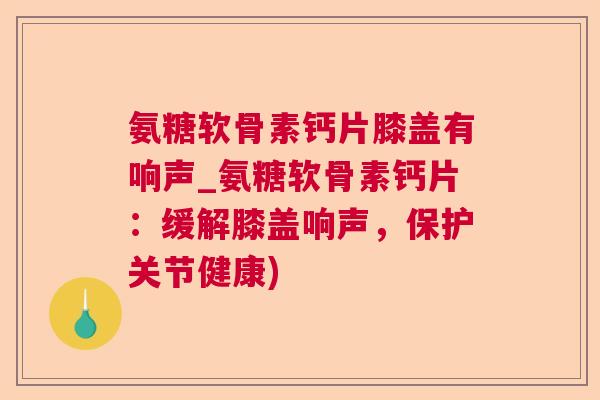 氨糖软骨素钙片膝盖有响声_氨糖软骨素钙片:缓解膝盖响声,保护关节健康)