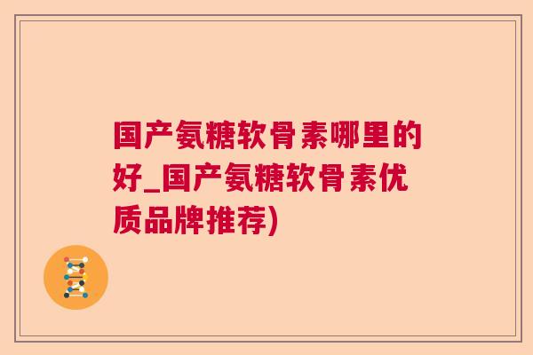 国产氨糖软骨素哪里的好_国产氨糖软骨素优质品牌推荐)