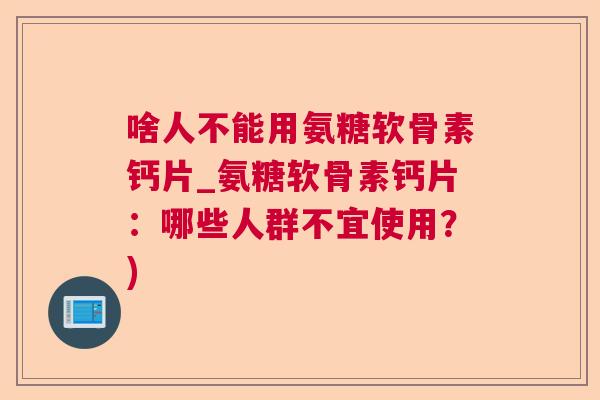 啥人不能用氨糖软骨素钙片_氨糖软骨素钙片:哪些人群不宜使用?)