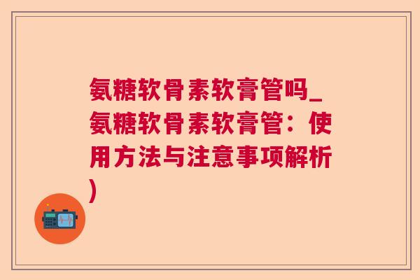 氨糖软骨素软膏管吗_氨糖软骨素软膏管:使用方法与注意事项解析) 氨糖软骨素软膏管吗_氨糖软骨素软膏管:使用方法与注意事项解析)