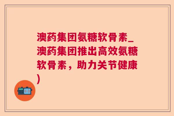 澳药集团氨糖软骨素_澳药集团推出高效氨糖软骨素,助力关节健康)