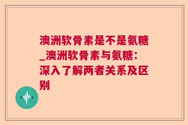 澳洲软骨素是不是氨糖_澳洲软骨素与氨糖：深入了解两者关系及区别