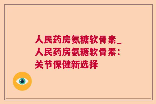 人民药房氨糖软骨素_人民药房氨糖软骨素：关节保健新选择