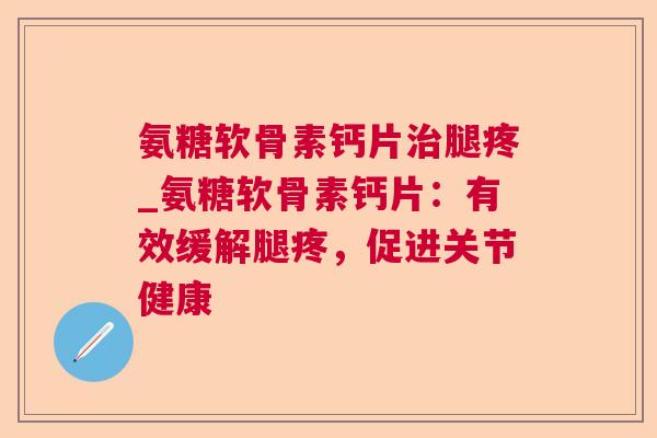 氨糖软骨素钙片治腿疼_氨糖软骨素钙片:有效缓解腿疼,促进关节健康
